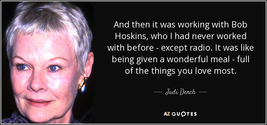 And then it was working with Bob Hoskins, who I had never worked with before - except radio. It was like being given a wonderful meal - full of the things you love most. - Judi Dench
