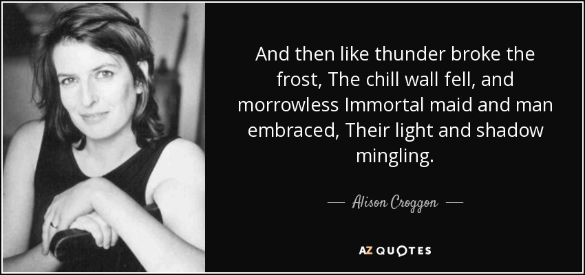 And then like thunder broke the frost, The chill wall fell, and morrowless Immortal maid and man embraced, Their light and shadow mingling. - Alison Croggon