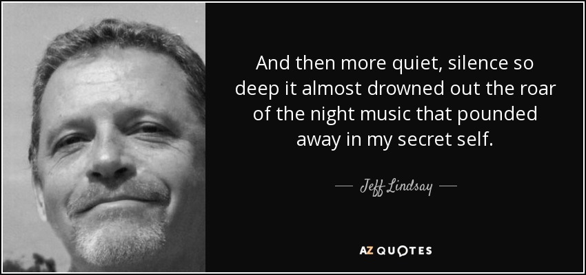 And then more quiet, silence so deep it almost drowned out the roar of the night music that pounded away in my secret self. - Jeff Lindsay