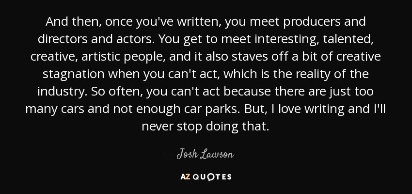 And then, once you've written, you meet producers and directors and actors. You get to meet interesting, talented, creative, artistic people, and it also staves off a bit of creative stagnation when you can't act, which is the reality of the industry. So often, you can't act because there are just too many cars and not enough car parks. But, I love writing and I'll never stop doing that. - Josh Lawson