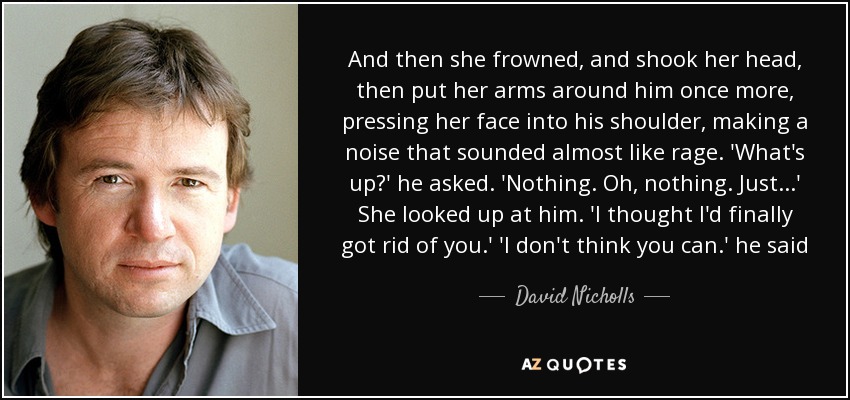 And then she frowned, and shook her head, then put her arms around him once more, pressing her face into his shoulder, making a noise that sounded almost like rage. 'What's up?' he asked. 'Nothing. Oh, nothing. Just...' She looked up at him. 'I thought I'd finally got rid of you.' 'I don't think you can.' he said - David Nicholls