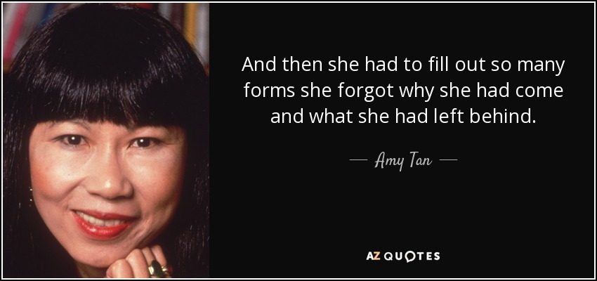 And then she had to fill out so many forms she forgot why she had come and what she had left behind. - Amy Tan