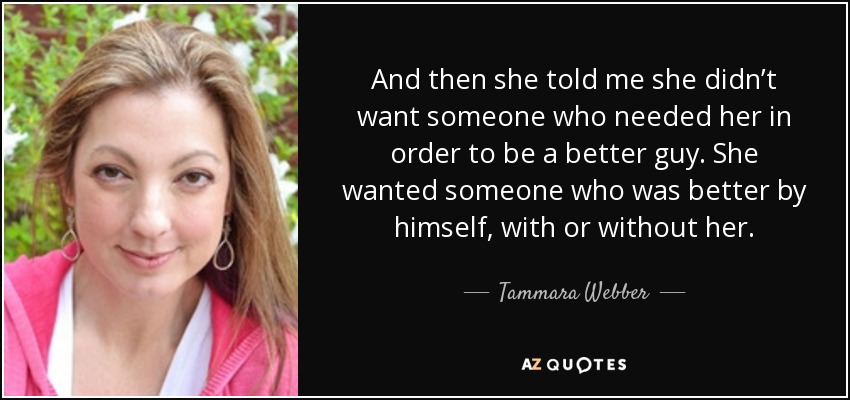 And then she told me she didn’t want someone who needed her in order to be a better guy. She wanted someone who was better by himself, with or without her. - Tammara Webber