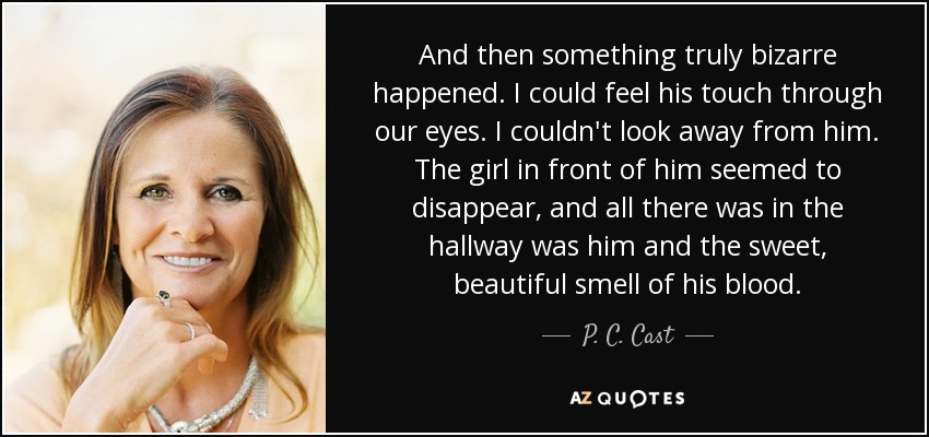 And then something truly bizarre happened. I could feel his touch through our eyes. I couldn't look away from him. The girl in front of him seemed to disappear, and all there was in the hallway was him and the sweet, beautiful smell of his blood. - P. C. Cast