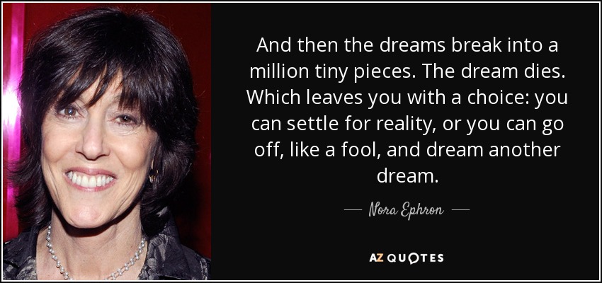 And then the dreams break into a million tiny pieces. The dream dies. Which leaves you with a choice: you can settle for reality, or you can go off, like a fool, and dream another dream. - Nora Ephron