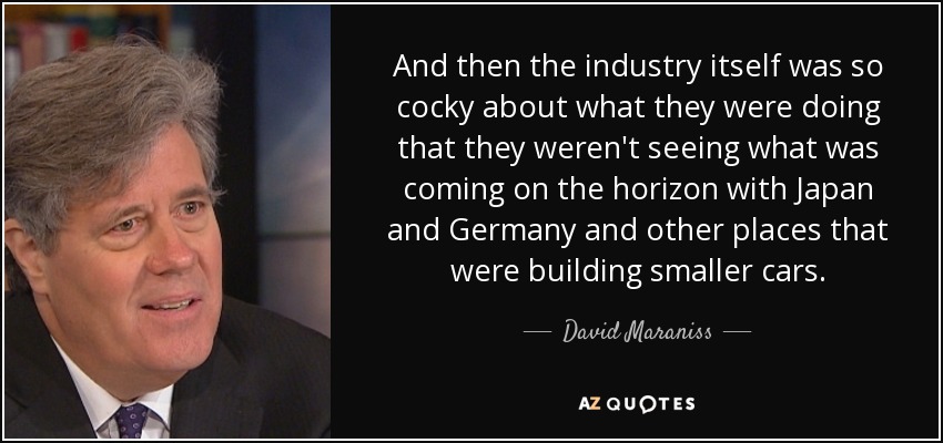 And then the industry itself was so cocky about what they were doing that they weren't seeing what was coming on the horizon with Japan and Germany and other places that were building smaller cars. - David Maraniss