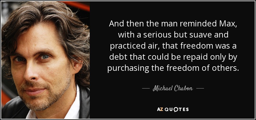 And then the man reminded Max, with a serious but suave and practiced air, that freedom was a debt that could be repaid only by purchasing the freedom of others. - Michael Chabon