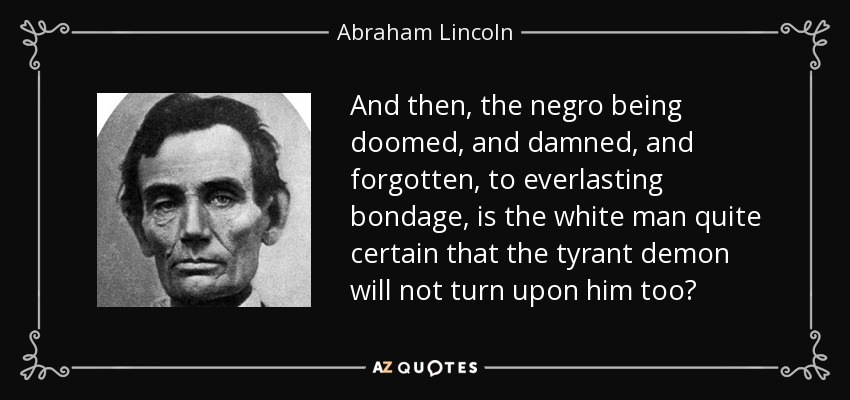 And then, the negro being doomed, and damned, and forgotten, to everlasting bondage, is the white man quite certain that the tyrant demon will not turn upon him too? - Abraham Lincoln