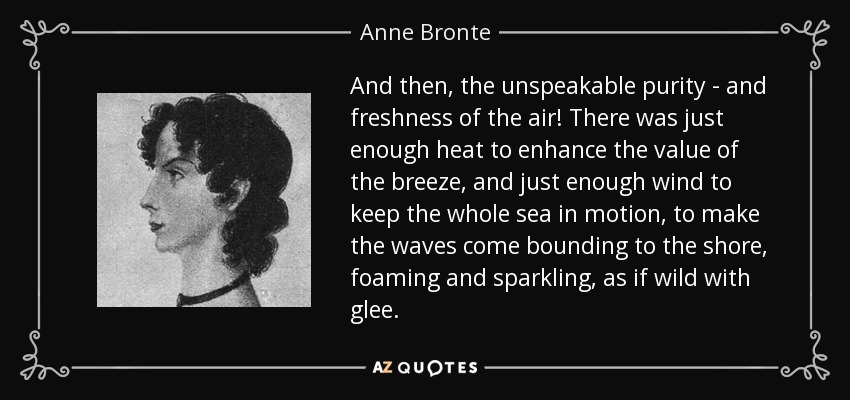 And then, the unspeakable purity - and freshness of the air! There was just enough heat to enhance the value of the breeze, and just enough wind to keep the whole sea in motion, to make the waves come bounding to the shore, foaming and sparkling, as if wild with glee. - Anne Bronte