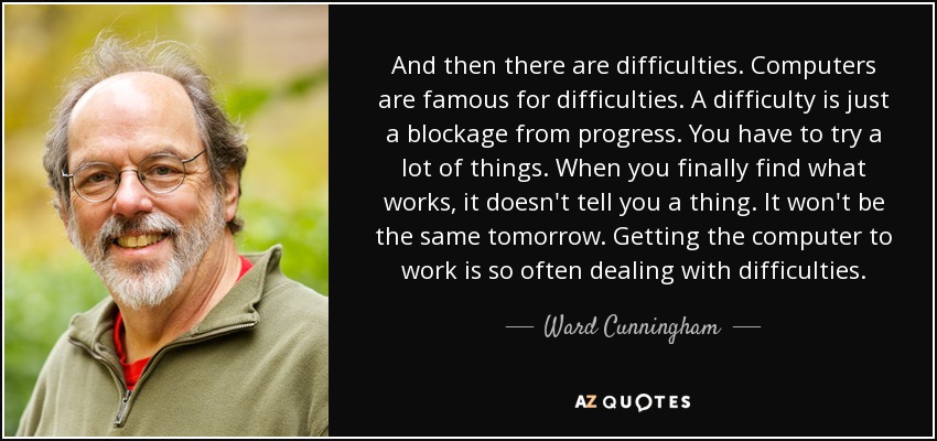 And then there are difficulties. Computers are famous for difficulties. A difficulty is just a blockage from progress. You have to try a lot of things. When you finally find what works, it doesn't tell you a thing. It won't be the same tomorrow. Getting the computer to work is so often dealing with difficulties. - Ward Cunningham