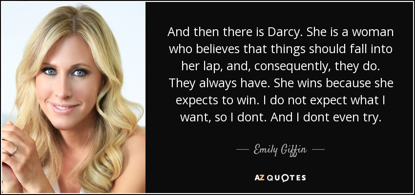 And then there is Darcy. She is a woman who believes that things should fall into her lap, and, consequently, they do. They always have. She wins because she expects to win. I do not expect what I want, so I dont. And I dont even try. - Emily Giffin