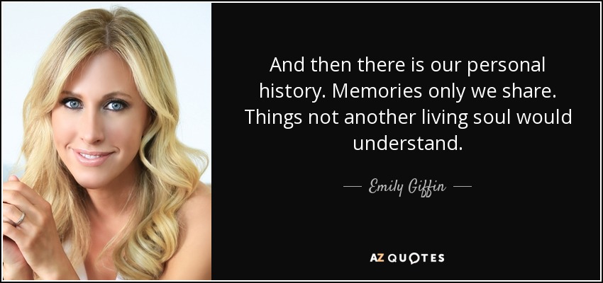 And then there is our personal history. Memories only we share. Things not another living soul would understand. - Emily Giffin