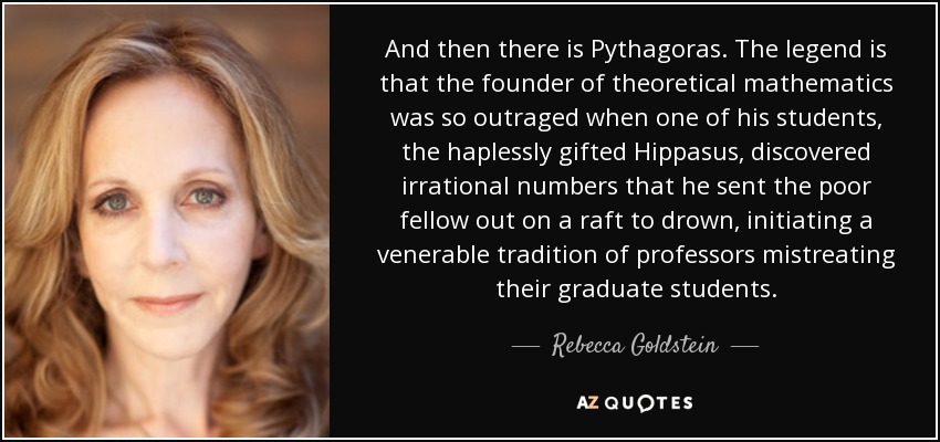 And then there is Pythagoras. The legend is that the founder of theoretical mathematics was so outraged when one of his students, the haplessly gifted Hippasus, discovered irrational numbers that he sent the poor fellow out on a raft to drown, initiating a venerable tradition of professors mistreating their graduate students. - Rebecca Goldstein