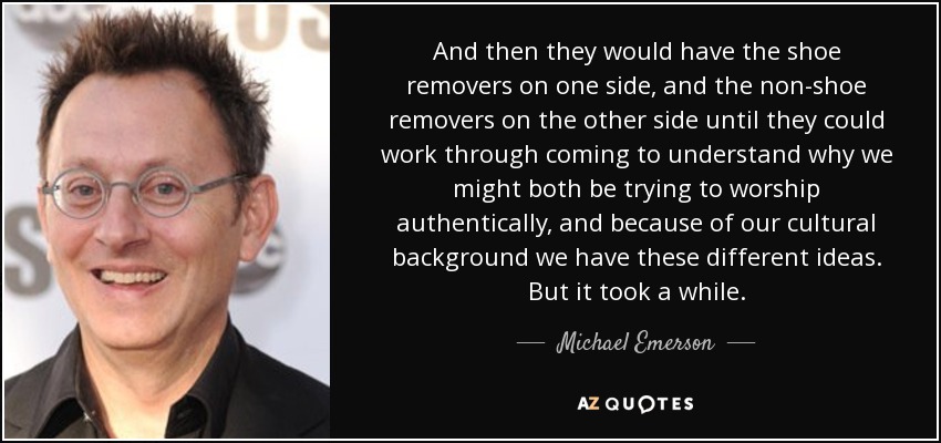 And then they would have the shoe removers on one side, and the non-shoe removers on the other side until they could work through coming to understand why we might both be trying to worship authentically, and because of our cultural background we have these different ideas. But it took a while. - Michael Emerson