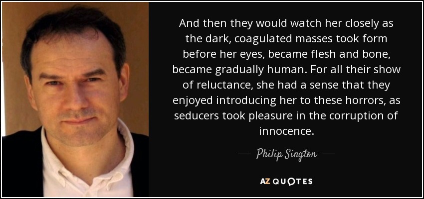 And then they would watch her closely as the dark, coagulated masses took form before her eyes, became flesh and bone, became gradually human. For all their show of reluctance, she had a sense that they enjoyed introducing her to these horrors, as seducers took pleasure in the corruption of innocence. - Philip Sington