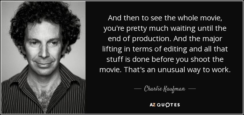 And then to see the whole movie, you're pretty much waiting until the end of production. And the major lifting in terms of editing and all that stuff is done before you shoot the movie. That's an unusual way to work. - Charlie Kaufman