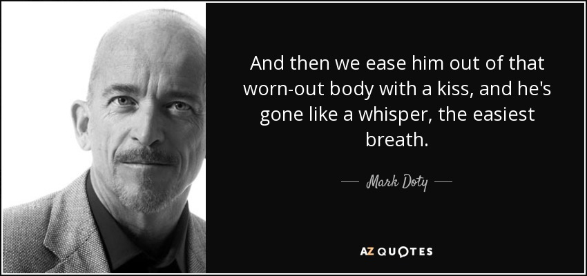 And then we ease him out of that worn-out body with a kiss, and he's gone like a whisper, the easiest breath. - Mark Doty