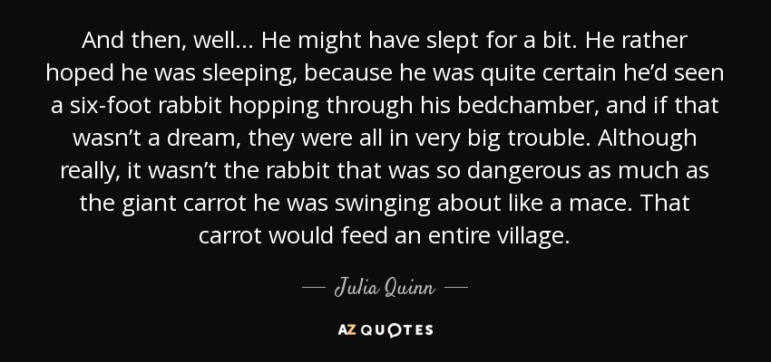 And then, well . . . He might have slept for a bit. He rather hoped he was sleeping, because he was quite certain he’d seen a six-foot rabbit hopping through his bedchamber, and if that wasn’t a dream, they were all in very big trouble. Although really, it wasn’t the rabbit that was so dangerous as much as the giant carrot he was swinging about like a mace. That carrot would feed an entire village. - Julia Quinn