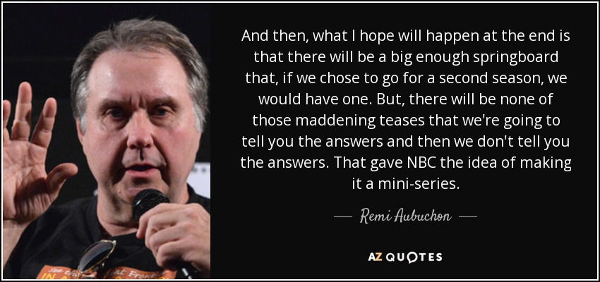 And then, what I hope will happen at the end is that there will be a big enough springboard that, if we chose to go for a second season, we would have one. But, there will be none of those maddening teases that we're going to tell you the answers and then we don't tell you the answers. That gave NBC the idea of making it a mini-series. - Remi Aubuchon