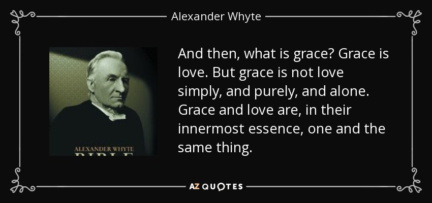 And then, what is grace? Grace is love. But grace is not love simply, and purely, and alone. Grace and love are, in their innermost essence, one and the same thing. - Alexander Whyte