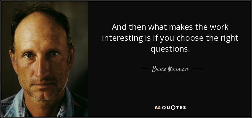 And then what makes the work interesting is if you choose the right questions. - Bruce Nauman