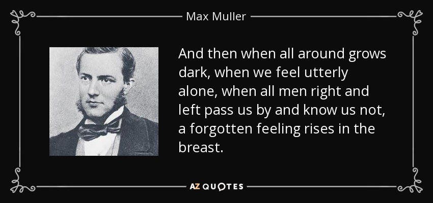 And then when all around grows dark, when we feel utterly alone, when all men right and left pass us by and know us not, a forgotten feeling rises in the breast. - Max Muller