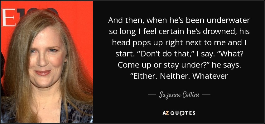 And then, when he’s been underwater so long I feel certain he’s drowned, his head pops up right next to me and I start. “Don’t do that,” I say. “What? Come up or stay under?” he says. “Either. Neither. Whatever - Suzanne Collins