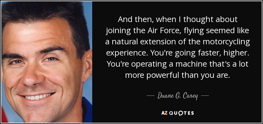 And then, when I thought about joining the Air Force, flying seemed like a natural extension of the motorcycling experience. You're going faster, higher. You're operating a machine that's a lot more powerful than you are. - Duane G. Carey