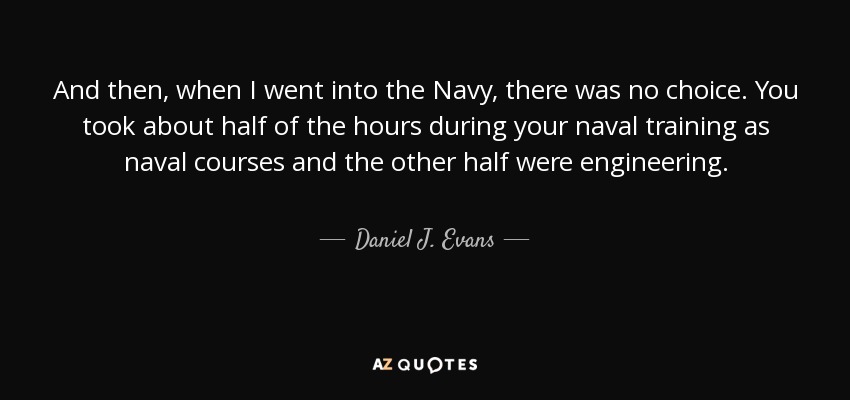 And then, when I went into the Navy, there was no choice. You took about half of the hours during your naval training as naval courses and the other half were engineering. - Daniel J. Evans