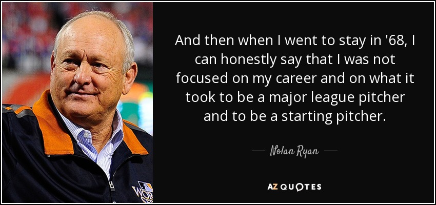 And then when I went to stay in '68, I can honestly say that I was not focused on my career and on what it took to be a major league pitcher and to be a starting pitcher. - Nolan Ryan