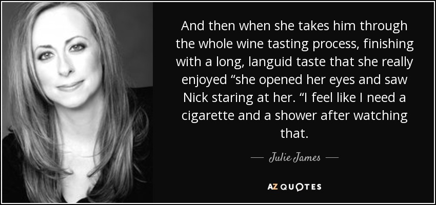 And then when she takes him through the whole wine tasting process, finishing with a long, languid taste that she really enjoyed “she opened her eyes and saw Nick staring at her. “I feel like I need a cigarette and a shower after watching that. - Julie James