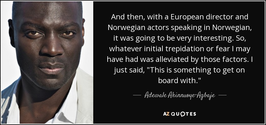 And then, with a European director and Norwegian actors speaking in Norwegian, it was going to be very interesting. So, whatever initial trepidation or fear I may have had was alleviated by those factors. I just said, 