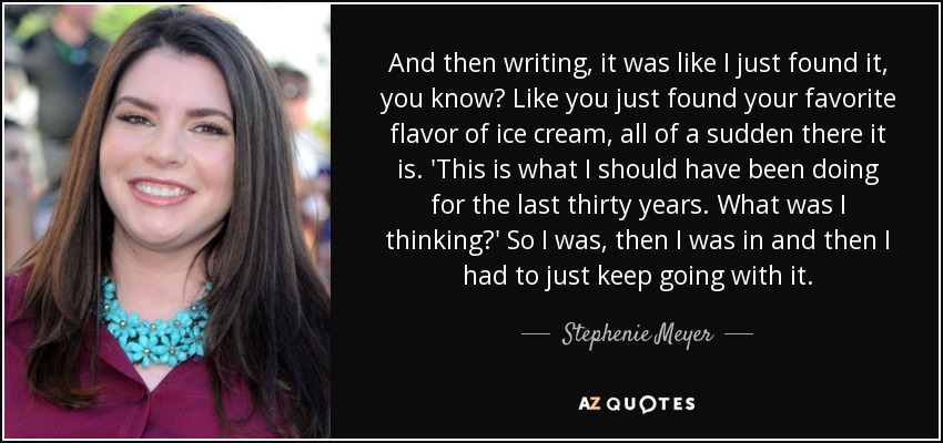 And then writing, it was like I just found it, you know? Like you just found your favorite flavor of ice cream, all of a sudden there it is. 'This is what I should have been doing for the last thirty years. What was I thinking?' So I was, then I was in and then I had to just keep going with it. - Stephenie Meyer
