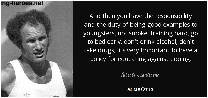 And then you have the responsibility and the duty of being good examples to youngsters, not smoke, training hard, go to bed early, don't drink alcohol, don't take drugs, it's very important to have a policy for educating against doping. - Alberto Juantorena