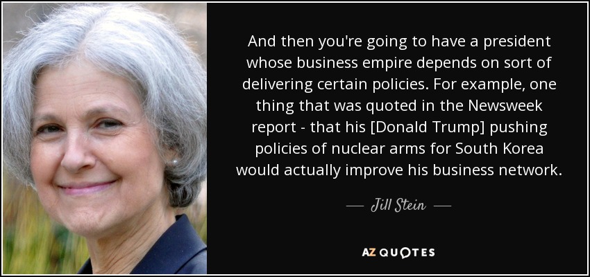 And then you're going to have a president whose business empire depends on sort of delivering certain policies. For example, one thing that was quoted in the Newsweek report - that his [Donald Trump] pushing policies of nuclear arms for South Korea would actually improve his business network. - Jill Stein