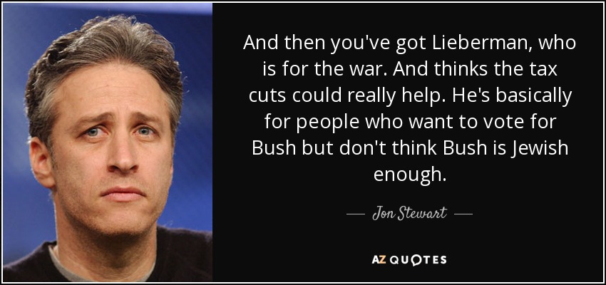 And then you've got Lieberman, who is for the war. And thinks the tax cuts could really help. He's basically for people who want to vote for Bush but don't think Bush is Jewish enough. - Jon Stewart