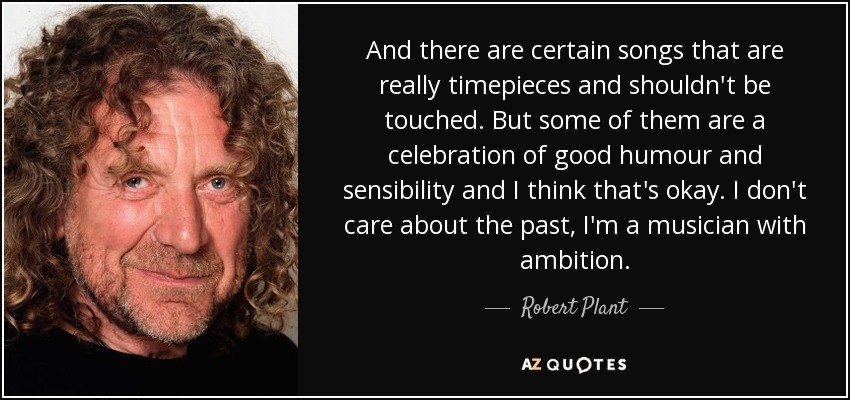And there are certain songs that are really timepieces and shouldn't be touched. But some of them are a celebration of good humour and sensibility and I think that's okay. I don't care about the past, I'm a musician with ambition. - Robert Plant