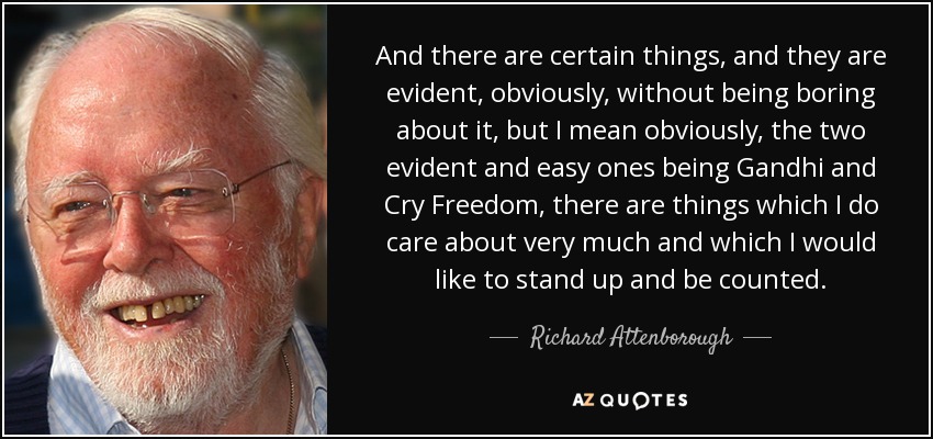 And there are certain things, and they are evident, obviously, without being boring about it, but I mean obviously, the two evident and easy ones being Gandhi and Cry Freedom, there are things which I do care about very much and which I would like to stand up and be counted. - Richard Attenborough