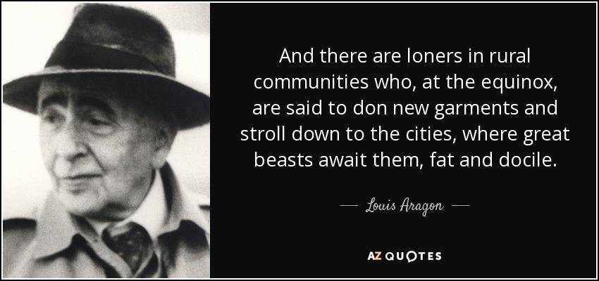 And there are loners in rural communities who, at the equinox, are said to don new garments and stroll down to the cities, where great beasts await them, fat and docile. - Louis Aragon
