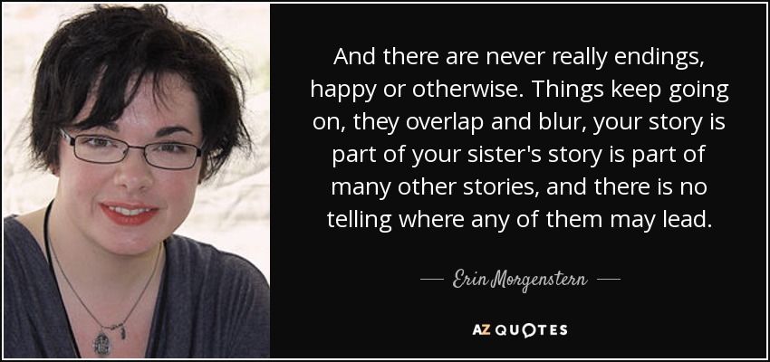And there are never really endings, happy or otherwise. Things keep going on, they overlap and blur, your story is part of your sister's story is part of many other stories, and there is no telling where any of them may lead. - Erin Morgenstern