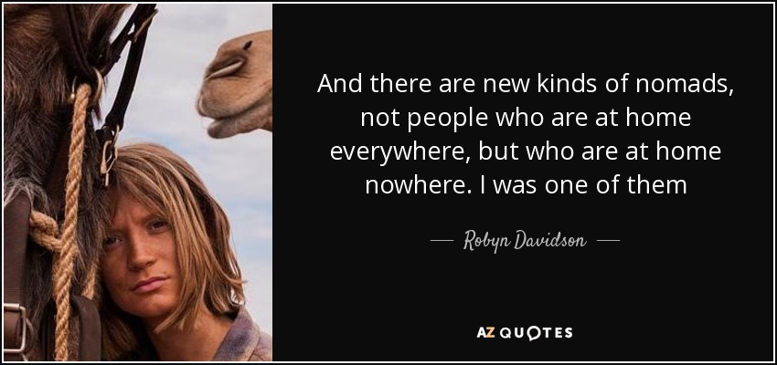 And there are new kinds of nomads, not people who are at home everywhere, but who are at home nowhere. I was one of them - Robyn Davidson