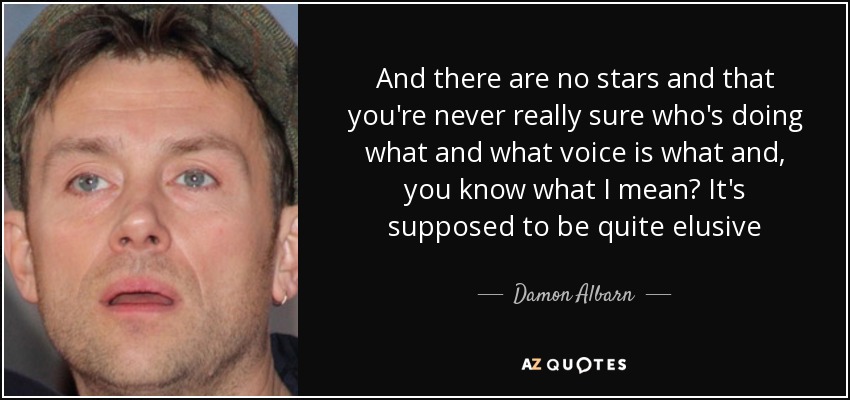 And there are no stars and that you're never really sure who's doing what and what voice is what and, you know what I mean? It's supposed to be quite elusive - Damon Albarn