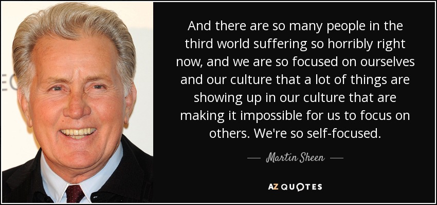 And there are so many people in the third world suffering so horribly right now, and we are so focused on ourselves and our culture that a lot of things are showing up in our culture that are making it impossible for us to focus on others. We're so self-focused. - Martin Sheen
