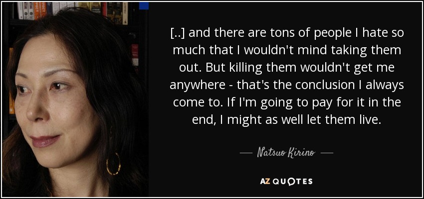 [..] and there are tons of people I hate so much that I wouldn't mind taking them out. But killing them wouldn't get me anywhere - that's the conclusion I always come to. If I'm going to pay for it in the end, I might as well let them live. - Natsuo Kirino