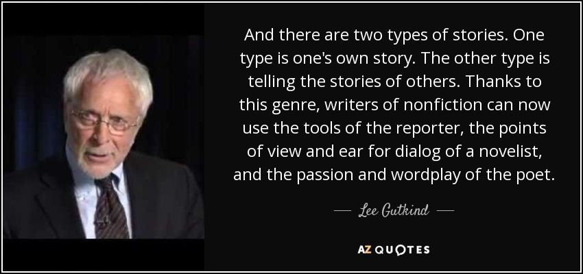 And there are two types of stories. One type is one's own story. The other type is telling the stories of others. Thanks to this genre, writers of nonfiction can now use the tools of the reporter, the points of view and ear for dialog of a novelist, and the passion and wordplay of the poet. - Lee Gutkind