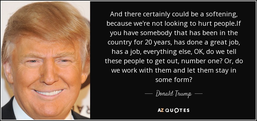 And there certainly could be a softening, because we're not looking to hurt people.If you have somebody that has been in the country for 20 years, has done a great job, has a job, everything else, OK, do we tell these people to get out, number one? Or, do we work with them and let them stay in some form? - Donald Trump