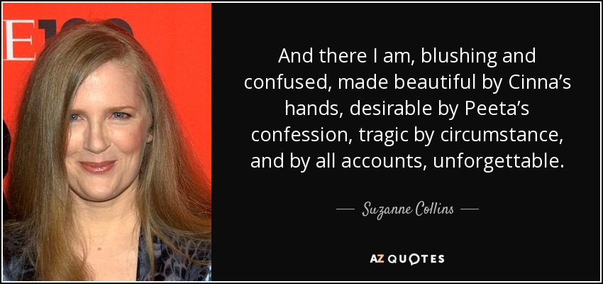 And there I am, blushing and confused, made beautiful by Cinna’s hands, desirable by Peeta’s confession, tragic by circumstance, and by all accounts, unforgettable. - Suzanne Collins