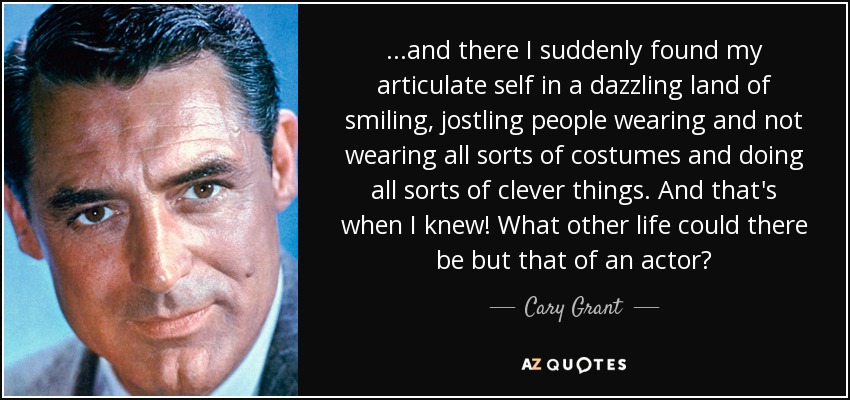 ...and there I suddenly found my articulate self in a dazzling land of smiling, jostling people wearing and not wearing all sorts of costumes and doing all sorts of clever things. And that's when I knew! What other life could there be but that of an actor? - Cary Grant