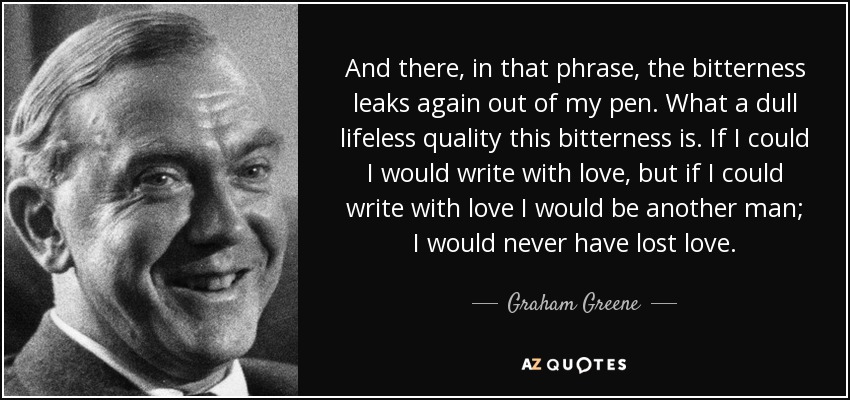 And there, in that phrase, the bitterness leaks again out of my pen. What a dull lifeless quality this bitterness is. If I could I would write with love, but if I could write with love I would be another man; I would never have lost love. - Graham Greene