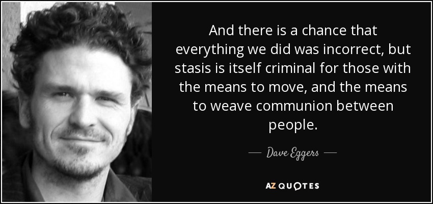 And there is a chance that everything we did was incorrect, but stasis is itself criminal for those with the means to move, and the means to weave communion between people. - Dave Eggers